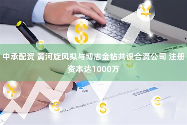中承配资 黄河旋风拟与博志金钻共设合资公司 注册资本达1000万