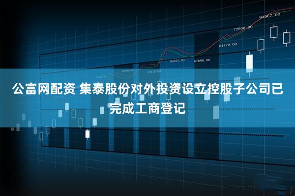 公富网配资 集泰股份对外投资设立控股子公司已完成工商登记