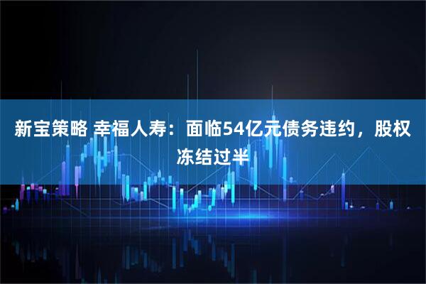 新宝策略 幸福人寿：面临54亿元债务违约，股权冻结过半