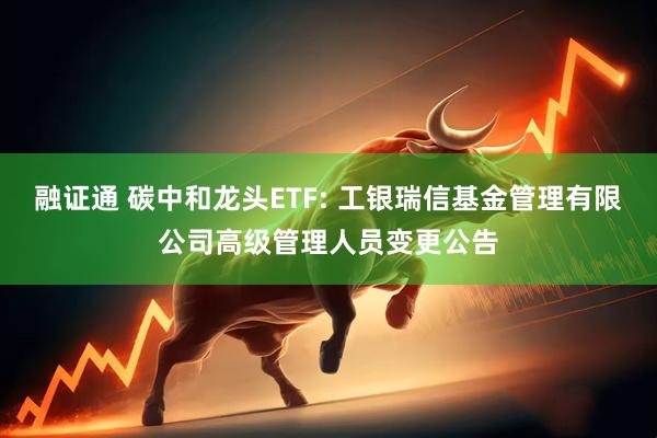融证通 碳中和龙头ETF: 工银瑞信基金管理有限公司高级管理人员变更公告