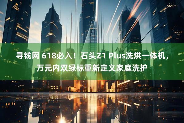 寻钱网 618必入！石头Z1 Plus洗烘一体机，万元内双绿标重新定义家庭洗护