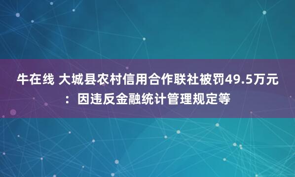 牛在线 大城县农村信用合作联社被罚49.5万元：因违反金融统计管理规定等