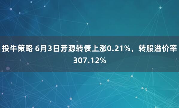 投牛策略 6月3日芳源转债上涨0.21%，转股溢价率307.12%