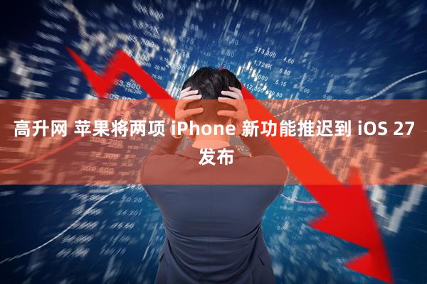 高升网 苹果将两项 iPhone 新功能推迟到 iOS 27 发布
