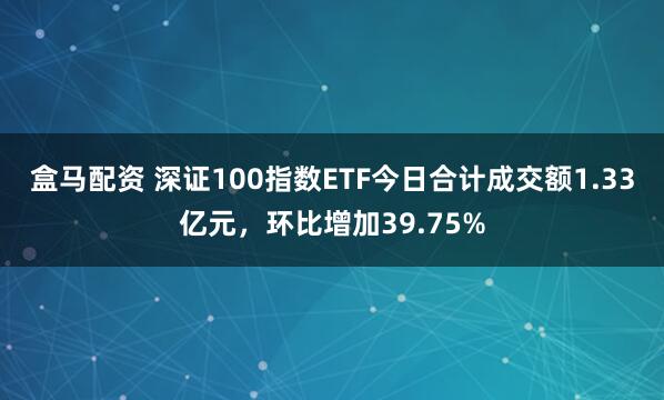 盒马配资 深证100指数ETF今日合计成交额1.33亿元，环比增加39.75%