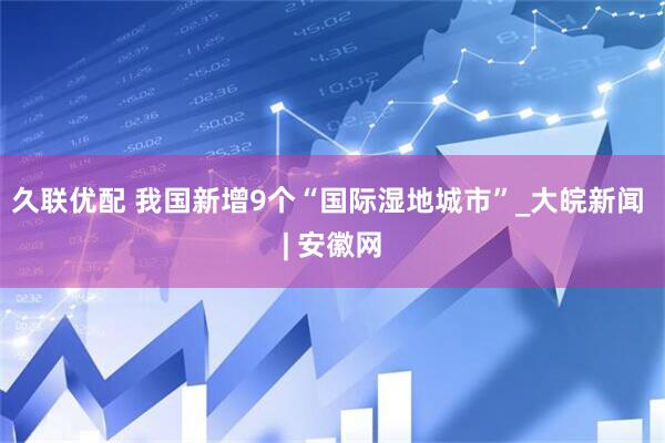 久联优配 我国新增9个“国际湿地城市”_大皖新闻 | 安徽网