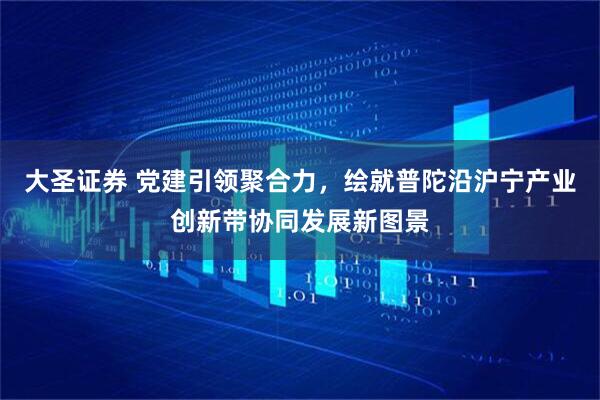 大圣证券 党建引领聚合力，绘就普陀沿沪宁产业创新带协同发展新图景