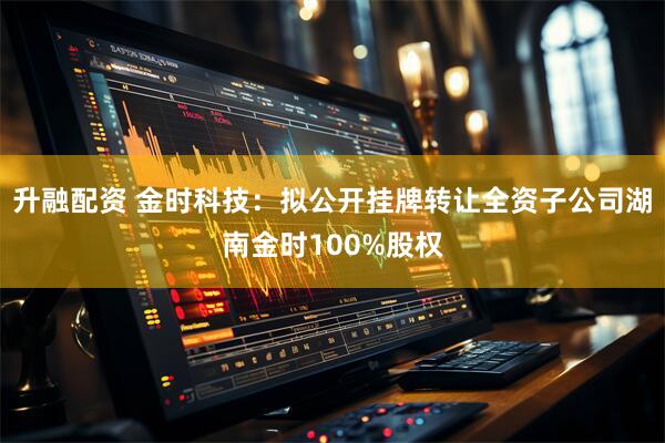 升融配资 金时科技：拟公开挂牌转让全资子公司湖南金时100%股权
