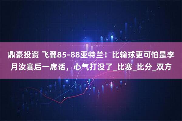 鼎豪投资 飞翼85-88亚特兰！比输球更可怕是李月汝赛后一席话，心气打没了_比赛_比分_双方