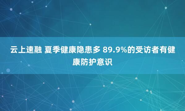 云上速融 夏季健康隐患多 89.9%的受访者有健康防护意识