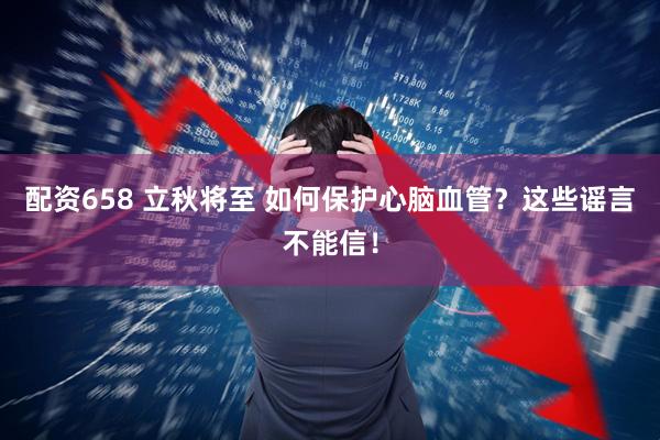 配资658 立秋将至 如何保护心脑血管？这些谣言不能信！