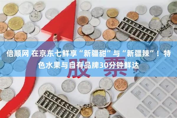倍顺网 在京东七鲜享“新疆甜”与“新疆辣”！特色水果与自有品牌30分钟鲜达