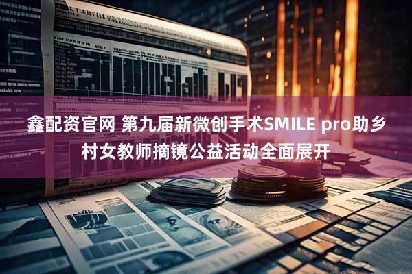 鑫配资官网 第九届新微创手术SMILE pro助乡村女教师摘镜公益活动全面展开