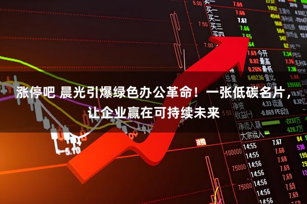 涨停吧 晨光引爆绿色办公革命！一张低碳名片，让企业赢在可持续未来