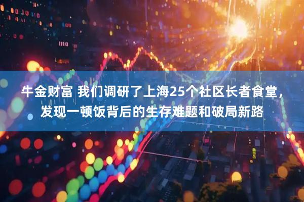 牛金财富 我们调研了上海25个社区长者食堂，发现一顿饭背后的生存难题和破局新路