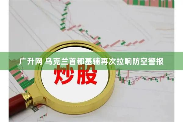 广升网 乌克兰首都基辅再次拉响防空警报