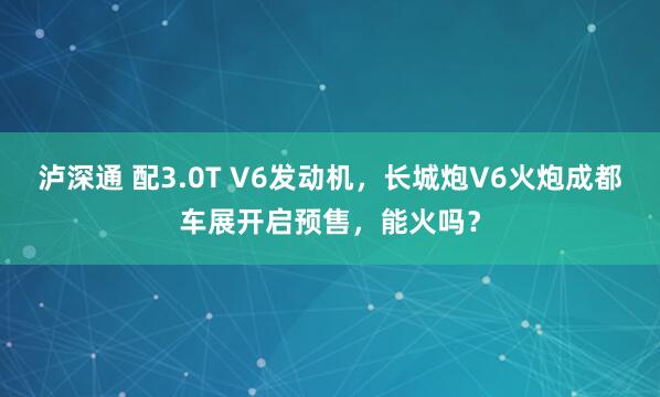 泸深通 配3.0T V6发动机，长城炮V6火炮成都车展开启预售，能火吗？