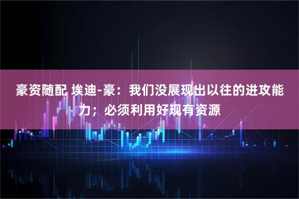 豪资随配 埃迪-豪：我们没展现出以往的进攻能力；必须利用好现有资源