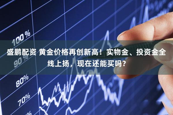 盛鹏配资 黄金价格再创新高！实物金、投资金全线上扬，现在还能买吗？