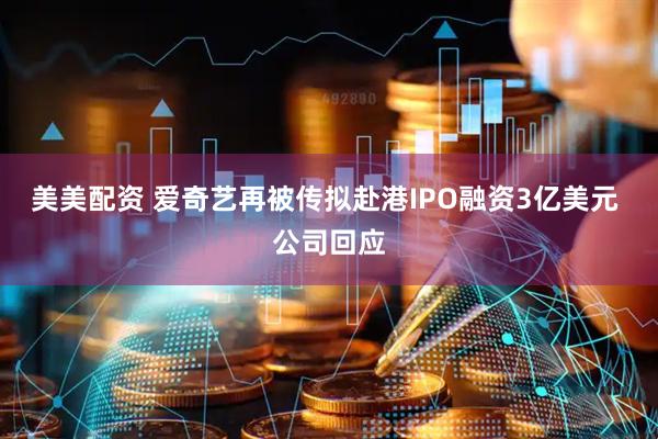 美美配资 爱奇艺再被传拟赴港IPO融资3亿美元 公司回应