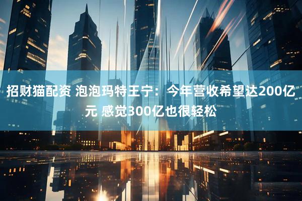 招财猫配资 泡泡玛特王宁：今年营收希望达200亿元 感觉300亿也很轻松