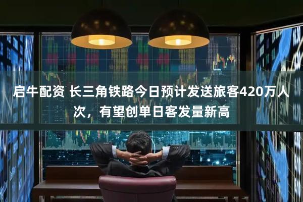 启牛配资 长三角铁路今日预计发送旅客420万人次，有望创单日客发量新高