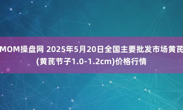 MOM操盘网 2025年5月20日全国主要批发市场黄芪(黄芪节子1.0-1.2cm)价格行情
