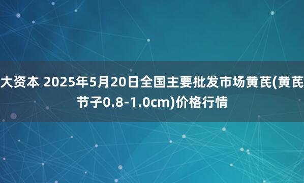 大资本 2025年5月20日全国主要批发市场黄芪(黄芪节子0.8-1.0cm)价格行情