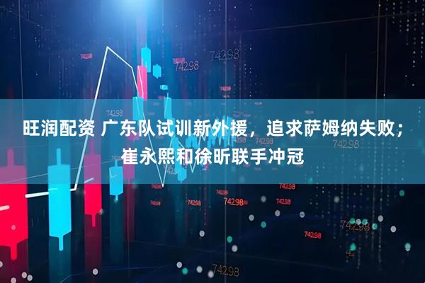 旺润配资 广东队试训新外援，追求萨姆纳失败；崔永熙和徐昕联手冲冠