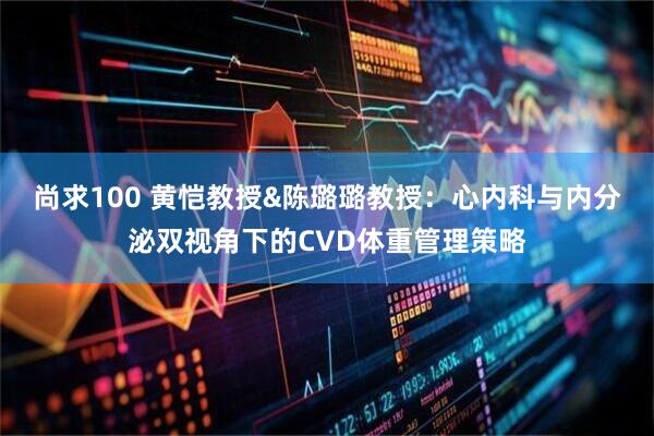 尚求100 黄恺教授&陈璐璐教授：心内科与内分泌双视角下的CVD体重管理策略