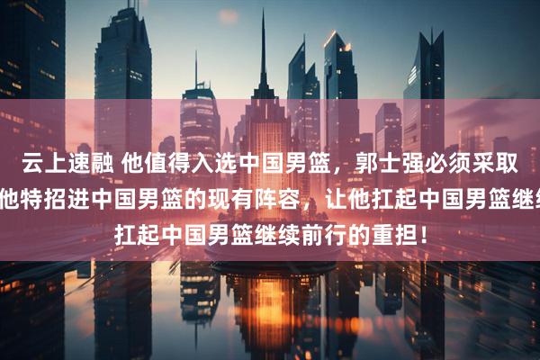 云上速融 他值得入选中国男篮，郭士强必须采取实际行动，将他特招进中国男篮的现有阵容，让他扛起中国男篮继续前行的重担！