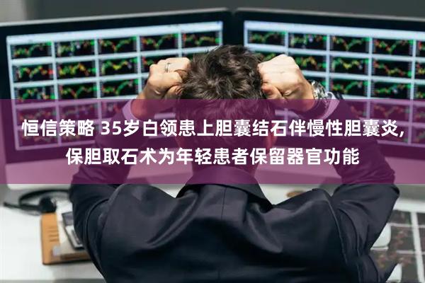 恒信策略 35岁白领患上胆囊结石伴慢性胆囊炎,保胆取石术为年轻患者保留器官功能