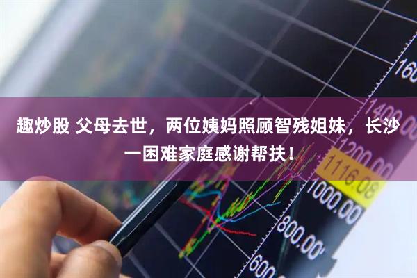 趣炒股 父母去世，两位姨妈照顾智残姐妹，长沙一困难家庭感谢帮扶！