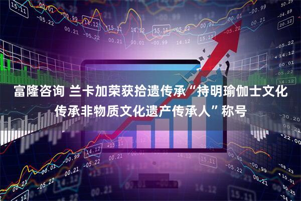 富隆咨询 兰卡加荣获拾遗传承“持明瑜伽士文化传承非物质文化遗产传承人”称号